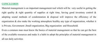 CONCLUSION
Material management is an important management tool which will be very useful in getting the
right quality & right quantity of supplies at right time, having good inventory control &
adopting sound methods of condemnation & disposal will improve the efficiency of the
organization & also make the working atmosphere healthy any type of organization, whether it
is Private, Government ,Small organization, Big organization and Household.
Even a common man must know the basics of material management so that he can get the best
of the available resources and make it a habit to adopt the principles of material management in
all our daily activities
 