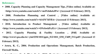 References:-
 2008. Capacity Planning and Capacity Management Tips, [Video online] Available at:
<http://www.youtube.com/watch?v=m4NJnhekJPw> [Accessed 13 February 2013].
• 2008. Production Plannning and Control , [Video online] Available at:
<http://www.youtube.com/watch?v=b143Y7dTfIA> [Accessed 13 February 2013].
• 2010. Introduction to Product Management , [Video online] Available at:
<http://www.youtube.com/watch?v=ONrbwhPxJUc> [Accessed 13 February 2013].
• 2012. Capacity Planning & Facility Location , [Pdf] Available at:
<http://www1.pu.edu.tw/~ylai/OM/1011/ppts_f12/1011_OM_Ch09_F12.pdf> [Accessed 13
February 2013].
• Arora, K. C., 2004. Production and Operations Management, Batch Production,
Firewall Media.
 