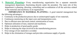 1. Material Planning:- Every manufacturing organization has a separate materials
management department, functioning directly under the president. The main role of this
department is planning, directing, controlling and co-ordination of all the activities related
to the materials and machinery in an organisation.
IMPORTANCE IN MATERIAL PLANNING:- A good material management has
the following advantages:-
1. Continuity in the production process due to uninterrupted supply of raw materials.
2. Continuous monitoring on the input costs and transportation costs.
3. Due to efficient store and stock control, minimization of waste.
4. Optimum utilization of men, material and machinery.
5. Helps in production of good quality goods.
6. Helps in reducing the steps involved in the manufacturing process.
7. Over storage of raw materials is avoided.
8. Helps in the elimination of storages and provides continuous supply of goods.
 