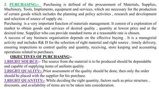 2. PURCHASING:- Purchasing is defined of the procurement of Materials, Supplies,
Machinery, Tools, Implements, equipment and services, which are necessary for the production
of certain goods which includes the planning and policy activities , research and development
and selection of source of supply etc.
Purchasing is a very important function of materials management. It consist of a exploration of
market to obtain goods and services of desired quality , quantity at lowest price and at the
desired time. Supp]lier who can provide standard items at a reasonable rate is chosen.
A success of any business organisation depends on the effective buying . It is a managerial
activity and includes R& D for the selection of right material and right source , timely delivery,
ensuring inspections to control quality and quantity, receiving, store keeping and accounting
operations related to purchases.
OBJECTIVES OF PURCHASING:-
1.RIGHT SOURCE:- The source from the material is to be produced should be dependable
and capable of supplying items of uniform quality.
2.RIGHT QUALITY:- Prior assessment of the quality should be done, then only the order
should be placed with the supplier for his purchase.
3.RIGHT QUANTITY:- While deciding the right quantity, factors such as price structure ,
discounts, and availability of items are to be taken into consideration.
 