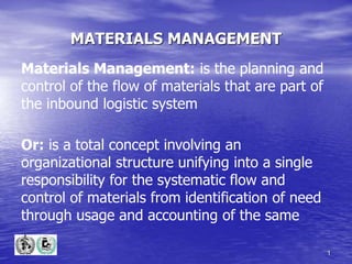 1
MATERIALS MANAGEMENT
Materials Management: is the planning and
control of the flow of materials that are part of
the inbound logistic system
Or: is a total concept involving an
organizational structure unifying into a single
responsibility for the systematic flow and
control of materials from identification of need
through usage and accounting of the same
 