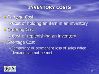 21
INVENTORY COSTS
• Carrying Cost
Cost of holding an item in an inventory
• Ordering Cost
Cost of replenishing an inventory
• Shortage Cost
Temporary or permanent loss of sales when
demand can not be met
 