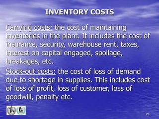 23
INVENTORY COSTS
Carrying costs: the cost of maintaining
inventories in the plant. It includes the cost of
insurance, security, warehouse rent, taxes,
interest on capital engaged, spoilage,
breakages, etc.
Stock-out costs: the cost of loss of demand
due to shortage in supplies. This includes cost
of loss of profit, loss of customer, loss of
goodwill, penalty etc.
 