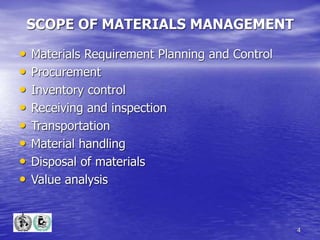 4
SCOPE OF MATERIALS MANAGEMENT
• Materials Requirement Planning and Control
• Procurement
• Inventory control
• Receiving and inspection
• Transportation
• Material handling
• Disposal of materials
• Value analysis
 