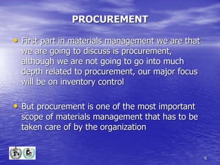 6
PROCUREMENT
• First part in materials management we are that
we are going to discuss is procurement,
although we are not going to go into much
depth related to procurement, our major focus
will be on inventory control
• But procurement is one of the most important
scope of materials management that has to be
taken care of by the organization
 