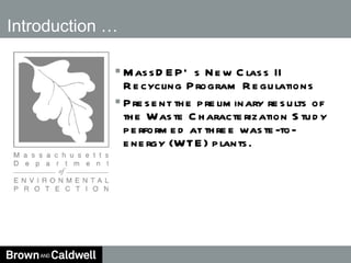 Introduction … MassDEP’s New Class II Recycling Program Regulations Present the preliminary results of the Waste Characterization Study performed at three waste-to-energy (WTE) plants.  