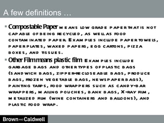 Compostable Paper  means low grade paper that is not capable of being recycled, as well as food contaminated paper. Examples include paper towels, paper plates, waxed papers, egg cartons, pizza boxes, and tissues. Other Film means plastic film  Examples include garbage bags and other types of plastic bags (sandwich bags, zipper-recloseable bags, produce bags, frozen vegetable bags, newspaper bags), painting tarps, food wrappers such as candy-bar wrappers, mailing pouches, bank bags, X-ray film, metalized film (wine containers and balloons), and plastic food wrap. A few definitions …  