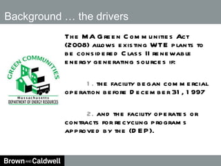 Background … the drivers The MA Green Communities Act (2008) allows existing WTE plants to be considered Class II renewable energy generating sources if: 1.  the facility began commercial operation before December 31, 1997 2.  and the facility operates or contracts for recycling programs approved by the (DEP).   
