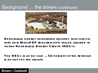 Background … the drivers  (continued) Renewable energy generating facilities that comply with new MassDEP requirements will be allowed to obtain Renewable Energy Credits (RECs). The RECs may be sold … 50 percent of the revenue may kept by the facility. 