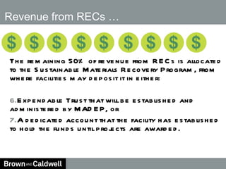 Revenue from RECs … The remaining 50% of revenue from RECs is allocated to the Sustainable Materials Recovery Program, from where facilities may deposit it in either: Expendable Trust that will be established and administered by MADEP, or  A dedicated account that the facility has established to hold the funds until projects are awarded. 