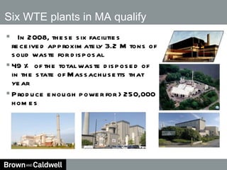   In 2008, these six facilities received approximately 3.2 M tons of solid waste for disposal 49 % of the total waste disposed of in the state of Massachusetts that year Produce enough power for >250,000 homes Six WTE plants in MA qualify 