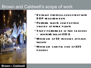 Brown and Caldwell’s scope of work  Develop protocol consistent with DEP requirements Perform waste composition studies at three plants Study performed in two seasons – winter& fall of 2010 Minimum of 52 vehicles at each facility Minimum sample size of 225 pounds 