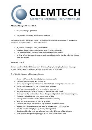 Materials Manager Job Ref 1410-15 
 Are you a Strong negotiator? 
 Do you have knowledge of commercial contracts? 
We are looking for a Supply-chain expert with strong management skills capable of managing a 
diverse co-located team for a 6 – 12 month contract 
 If you have knowledge of ERP / MRP systems 
 Understanding of component aftermarket pricing / price elasticity 
 Can lead and direct a Materials Solutions Front Desk Sales Function 
 And can offer a high level of external and internal Customer Service aligned to the Materials 
Solutions business 
Please get in touch 
Commutable from Bedford, Northampton, Kettering, Rugby, Huntingdon, St Neots, Stevenage, 
Hitchin, Luton, Aylesbury, Leighton Buzzard, Brackley, Banbury, Towcester. 
The Materials Manager will be required for the 
 Delivery of Materials Solutions budget revenue and profit. 
 Low level bid preparation and submission 
 Day to day management and direction of the Materials Management business unit. 
 Day to day management of the Sales front desk activities. 
 Development and negotiation of new customer agreements. 
 Management of the customer in terms of revenue and order intake 
 Development of plans to address financial targets and product initiatives as appropriate. 
 Production of Key business internal and external KPI’s. 
 Upkeep and maintenance of ERP data to ensure data accuracy. 
 Asset management & product tracking activities. 
 Materials planning of 3PL customer requirements, inc rotable returns 
 National price list development and ongoing management, inc PPL interface 
 Industry benchmarking & pricing of competitors products 
 Creation and development and upkeep of knowledge & benchmarking database 
 Development of segmented pricing policy and associated business tools 
 
