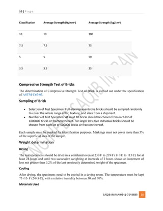 10 | P a g e
SAQIB IMRAN 0341-7549889 10
Classification Average Strength (N/mm2) Average Strength (kg/cm2)
10 10 100
7.5 7.5 75
5 5 50
3.5 3.5 35
Compressive Strength Test of Bricks
The determination of Compressive Strength Test of Brick is carried out under the specification
of ASTM C67-03.
Sampling of Brick
 Selection of Test Specimen: Full-size representative bricks should be sampled randomly
to cover the whole range color, texture, and sizes from a shipment.
 Numbers of Test Specimen: At least 10 bricks should be chosen from each lot of
1000000 bricks or fraction thereof. For larger lots, five individual bricks should be
chosen from each lot of 500000 bricks or fraction thereof.
Each sample must be marked for identification purposes. Markings must not cover more than 5%
of the superficial area of the sample.
Weight determination
Drying
The test specimens should be dried in a ventilated oven at 230o
F to 239o
F (110o
C to 115o
C) for at
least 24 hours and until two successive weighting at intervals of 2 hours shows an increment of
loss not greater than 0.2% of the last previously determined weight of the specimen.
Cooling
After drying, the specimens need to be cooled in a drying room. The temperature must be kept
75+15o
F (24+8o
C), with a relative humidity between 30 and 70%.
Materials Used
 