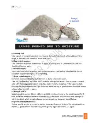 100 | P a g e
SAQIB IMRAN 0341-7549889
10
0
4. Rubbing Test:
Take a pinch of cement rub within your fingers, it should feel smooth while rubbing. If it is
rough, it indicates that cement is mixed with sand.
5. Float test of cement: -
Take a handful of cement and throw it in water, a good quality of Cement should sink and
should not float on water.
6. Hand insertion: -
Insert your hand into the cement bag. It must give you a cool feeling. It implies that the no
hydration reaction taken place in cement bag,
7. Shape test of cement: -
Cement is also named as Hydraulic Cement as it also sets under water.
Take a 100g of cement and make a stiff paste by adding some water. Then prepare a cement
cake with sharp edges and place it on a glass plate. Immerse this plate in the water bucket.
Observe that the shape shouldn’t get disturbed while settling. A good cement should be able to
set and attain strength in water.
8. Strength test: –
Make A block of cement 25 mm x 25 mm and 200 mm long. Immerse the block in water for 7
days. Place the immersed block on supports 15000 mm apart and then load with a weight of
340 N. the block which is made of good cement should not show any sign of failure.
9. Specific Gravity of cement: -
Finding specific gravity of cement is utmost important if cement is stored for more than three
months. A good cement should have Specific gravity (Sg) in between 3.1-3.6g/cc.
 