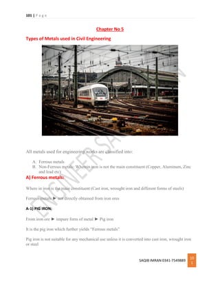 101 | P a g e
SAQIB IMRAN 0341-7549889
10
1
Chapter No 5
Types of Metals used in Civil Engineering
All metals used for engineering works are classified into:
A. Ferrous metals
B. Non-Ferrous metals: Wherein iron is not the main constituent (Copper, Aluminum, Zinc
and lead etc)
A) Ferrous metals:
Where in iron is the main constituent (Cast iron, wrought iron and different forms of steels)
Ferrous metals ► not directly obtained from iron ores
A-1) PIG IRON:
From iron ore ► impure form of metal ► Pig iron
It is the pig iron which further yields “Ferrous metals”
Pig iron is not suitable for any mechanical use unless it is converted into cast iron, wrought iron
or steel
 