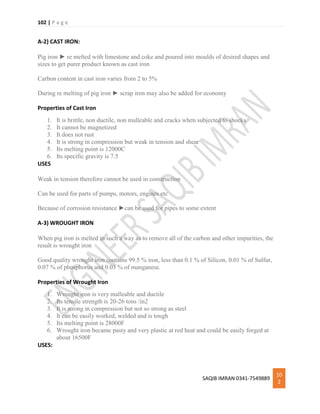 102 | P a g e
SAQIB IMRAN 0341-7549889
10
2
A-2) CAST IRON:
Pig iron ► re melted with limestone and coke and poured into moulds of desired shapes and
sizes to get purer product known as cast iron
Carbon content in cast iron varies from 2 to 5%
During re melting of pig iron ► scrap iron may also be added for economy
Properties of Cast Iron
1. It is brittle, non ductile, non malleable and cracks when subjected to shocks
2. It cannot be magnetized
3. It does not rust
4. It is strong in compression but weak in tension and shear
5. Its melting point is 12000C
6. Its specific gravity is 7.5
USES
Weak in tension therefore cannot be used in construction
Can be used for parts of pumps, motors, engines etc
Because of corrosion resistance ►can be used for pipes to some extent
A-3) WROUGHT IRON
When pig iron is melted in such a way as to remove all of the carbon and other impurities, the
result is wrought iron
Good quality wrought iron contains 99.5 % iron, less than 0.1 % of Silicon, 0.01 % of Sulfur,
0.07 % of phosphorus and 0.03 % of manganese.
Properties of Wrought Iron
1. Wrought iron is very malleable and ductile
2. Its tensile strength is 20-26 tons /in2
3. It is strong in compression but not so strong as steel
4. It can be easily worked, welded and is tough
5. Its melting point is 28000F
6. Wrought iron became pasty and very plastic at red heat and could be easily forged at
about 16500F
USES:
 