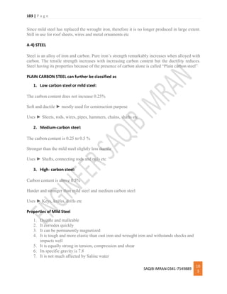 103 | P a g e
SAQIB IMRAN 0341-7549889
10
3
Since mild steel has replaced the wrought iron, therefore it is no longer produced in large extent.
Still in use for roof sheets, wires and metal ornaments etc
A-4) STEEL
Steel is an alloy of iron and carbon. Pure iron’s strength remarkably increases when alloyed with
carbon. The tensile strength increases with increasing carbon content but the ductility reduces.
Steel having its properties because of the presence of carbon alone is called “Plain carbon steel”
PLAIN CARBON STEEL can further be classified as
1. Low carbon steel or mild steel:
The carbon content does not increase 0.25%
Soft and ductile ► mostly used for construction purpose
Uses ► Sheets, rods, wires, pipes, hammers, chains, shafts etc
2. Medium-carbon steel:
The carbon content is 0.25 to 0.5 %
Stronger than the mild steel slightly less ductile
Uses ► Shafts, connecting rods and rails etc
3. High- carbon steel:
Carbon content is above 0.5%
Harder and stronger than mild steel and medium carbon steel
Uses ► Keys, knifes, drills etc
Properties of Mild Steel
1. Ductile and malleable
2. It corrodes quickly
3. It can be permanently magnetized
4. It is tough and more elastic than cast iron and wrought iron and withstands shocks and
impacts well
5. It is equally strong in tension, compression and shear
6. Its specific gravity is 7.8
7. It is not much affected by Saline water
 