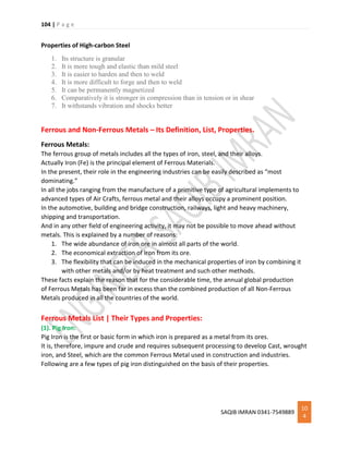 104 | P a g e
SAQIB IMRAN 0341-7549889
10
4
Properties of High-carbon Steel
1. Its structure is granular
2. It is more tough and elastic than mild steel
3. It is easier to harden and then to weld
4. It is more difficult to forge and then to weld
5. It can be permanently magnetized
6. Comparatively it is stronger in compression than in tension or in shear
7. It withstands vibration and shocks better
Ferrous and Non-Ferrous Metals – Its Definition, List, Properties.
Ferrous Metals:
The ferrous group of metals includes all the types of iron, steel, and their alloys.
Actually Iron (Fe) is the principal element of Ferrous Materials.
In the present, their role in the engineering industries can be easily described as “most
dominating.”
In all the jobs ranging from the manufacture of a primitive type of agricultural implements to
advanced types of Air Crafts, ferrous metal and their alloys occupy a prominent position.
In the automotive, building and bridge construction, railways, light and heavy machinery,
shipping and transportation.
And in any other field of engineering activity, it may not be possible to move ahead without
metals. This is explained by a number of reasons:
1. The wide abundance of iron ore in almost all parts of the world.
2. The economical extraction of iron from its ore.
3. The flexibility that can be induced in the mechanical properties of iron by combining it
with other metals and/or by heat treatment and such other methods.
These facts explain the reason that for the considerable time, the annual global production
of Ferrous Metals has been far in excess than the combined production of all Non-Ferrous
Metals produced in all the countries of the world.
Ferrous Metals List | Their Types and Properties:
(1). Pig Iron:
Pig Iron is the first or basic form in which iron is prepared as a metal from its ores.
It is, therefore, impure and crude and requires subsequent processing to develop Cast, wrought
iron, and Steel, which are the common Ferrous Metal used in construction and industries.
Following are a few types of pig iron distinguished on the basis of their properties.
 