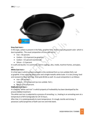 106 | P a g e
SAQIB IMRAN 0341-7549889
10
6
Grey Cast Iron:>
In this type, carbon is present in the flaky, graphite form. It has a typically grayish color -which is
due to graphite-. The usual composition of Grey cast iron is:
 Iron – 92 percent.
 Carbon – 3.5-4 percent (as graphite).
 Carbon – 0.5 percent (combined).
 Silicon – 2-3 percent.
It is soft and ductile. It is commonly used in castings, dies, molds, machine frames, and pipes,
etc.
White Cast Iron:>
It is that type in which carbon is present in the combined form as iron carbide (FeC), not
as graphite. It has a shining white color and a bright metallic white luster. It is very strong, hard
and resistant to Wear and Tear. And quite Brittle as well. Its usual composition is as follows:
 Iron – 94 percent.
 Carbon – 2.5-3.0 percent (as iron carbide -FeC-).
 Silicon -0.5-1.0 percent.
Malleable Cast Iron:>
It is actually “white cast iron” in which property of malleability has been developed by the
process of heat treatment.
The white cast iron is subjected to a process of annealing, i.e., heating in an annealing oven at a
temperature of 875 Centigrades for 24-72 hours.
After that, it is cooled gradually to room temperature. It is tough, ductile and strong. It
possesses useful properties of both cast iron and mild steels.
 
