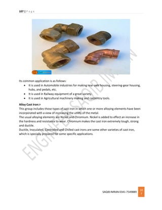 107 | P a g e
SAQIB IMRAN 0341-7549889
10
7
Its common application is as follows:
 It is used in Automobile industries for making rear-axle housing, steering-gear housing,
hubs, and pedals, etc.
 It is used in Railway equipment of a great variety.
 It is used in Agricultural machinery making and carpentry tools.
Alloy Cast Iron:>
This group includes those types of cast iron in which one or more alloying elements have been
incorporated with a view of increasing the utility of the metal.
The usual alloying elements are Nickel and Chromium. Nickel is added to effect an increase in
the hardness and resistance to wear. Chromium makes the cast iron extremely tough, strong
and ductile.
Ductile, Inoculated, Controlled and Chilled cast irons are some other varieties of cast iron,
which is specially prepared for some specific applications.
 