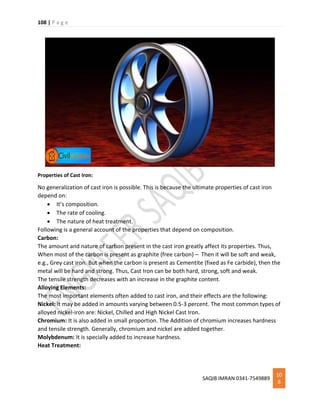 108 | P a g e
SAQIB IMRAN 0341-7549889
10
8
Properties of Cast Iron:
No generalization of cast iron is possible. This is because the ultimate properties of cast iron
depend on:
 It’s composition.
 The rate of cooling.
 The nature of heat treatment.
Following is a general account of the properties that depend on composition.
Carbon:
The amount and nature of carbon present in the cast iron greatly affect its properties. Thus,
When most of the carbon is present as graphite (free carbon) – Then it will be soft and weak,
e.g., Grey cast iron. But when the carbon is present as Cementite (fixed as Fe carbide), then the
metal will be hard and strong. Thus, Cast Iron can be both hard, strong, soft and weak.
The tensile strength decreases with an increase in the graphite content.
Alloying Elements:
The most important elements often added to cast iron, and their effects are the following:
Nickel: It may be added in amounts varying between 0.5-3 percent. The most common types of
alloyed nickel-iron are: Nickel, Chilled and High Nickel Cast Iron.
Chromium: It is also added in small proportion. The Addition of chromium increases hardness
and tensile strength. Generally, chromium and nickel are added together.
Molybdenum: It is specially added to increase hardness.
Heat Treatment:
 
