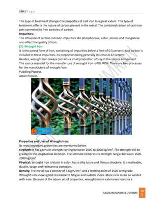 109 | P a g e
SAQIB IMRAN 0341-7549889
10
9
This type of treatment changes the properties of cast iron to a great extent. This type of
treatment effects the nature of carbon present in the metal. The combined carbon of cast iron
gets converted to free particles of carbon.
Impurities:
The influence of certain common impurities like phosphorous, sulfur, silicon, and manganese
also affect the quality of iron.
(3). Wrought Iron:
It is the purest form of Iron, containing all impurities below a limit of 0.5 percent. And carbon is
included in these impurities, its proportion being generally less than 0.12 percent.
Besides, wrought iron always contains a small proportion of slag in the silicate component.
The source material for the manufacture of wrought iron is PIG IRON. There are two processes
for the manufacture of wrought iron:
Puddling Process.
Aston Process.
Properties and Uses of Wrought Iron:
Its most important properties are mentioned below.
Strength: It has a tensile strength varying between 2500 to 4000 kg/cm2. The strength will be
greater in the longitudinal direction. The ultimate compressive strength ranges between 1500-
2000 kg/cm2.
Physical: Wrought Iron is bluish in color, has a silky lustre and fibrous structure. It is malleable,
ductile, tough and resistant to corrosion.
Density: The metal has a density of 7.8 gm/cm3, and a melting point of 1500 centigrade.
Wrought iron shows good resistance to fatigue and sudden shock. More ever it can be welded
with ease. Because of the above set of properties, wrought iron is extensively used as a
 