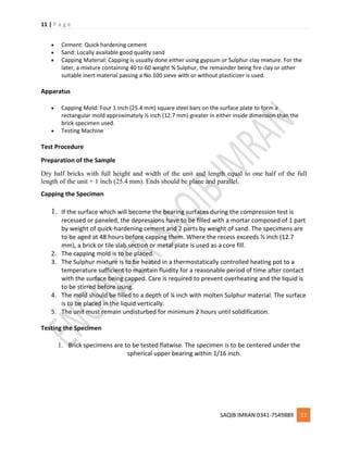 11 | P a g e
SAQIB IMRAN 0341-7549889 11
 Cement: Quick hardening cement
 Sand: Locally available good quality sand
 Capping Material: Capping is usually done either using gypsum or Sulphur clay mixture. For the
later, a mixture containing 40 to 60 weight % Sulphur, the remainder being fire clay or other
suitable inert material passing a No.100 sieve with or without plasticizer is used.
Apparatus
 Capping Mold: Four 1 inch (25.4 mm) square steel bars on the surface plate to form a
rectangular mold approximately ½ inch (12.7 mm) greater in either inside dimension than the
brick specimen used.
 Testing Machine
Test Procedure
Preparation of the Sample
Dry half bricks with full height and width of the unit and length equal to one half of the full
length of the unit + 1 inch (25.4 mm). Ends should be plane and parallel.
Capping the Specimen
1. If the surface which will become the bearing surfaces during the compression test is
recessed or paneled, the depressions have to be filled with a mortar composed of 1 part
by weight of quick-hardening cement and 2 parts by weight of sand. The specimens are
to be aged at 48 hours before capping them. Where the recess exceeds ½ inch (12.7
mm), a brick or tile slab section or metal plate is used as a core fill.
2. The capping mold is to be placed.
3. The Sulphur mixture is to be heated in a thermostatically controlled heating pot to a
temperature sufficient to maintain fluidity for a reasonable period of time after contact
with the surface being capped. Care is required to prevent overheating and the liquid is
to be stirred before using.
4. The mold should be filled to a depth of ¼ inch with molten Sulphur material. The surface
is to be placed in the liquid vertically.
5. The unit must remain undisturbed for minimum 2 hours until solidification.
Testing the Specimen
1. Brick specimens are to be tested flatwise. The specimen is to be centered under the
spherical upper bearing within 1/16 inch.
 