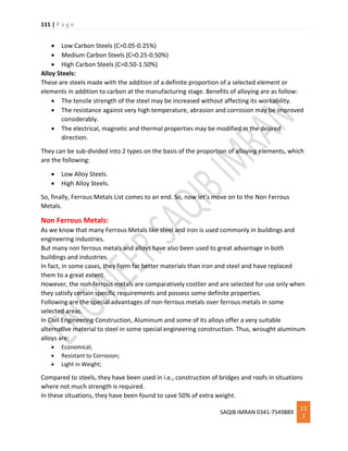 111 | P a g e
SAQIB IMRAN 0341-7549889
11
1
 Low Carbon Steels (C=0.05-0.25%)
 Medium Carbon Steels (C=0.25-0.50%)
 High Carbon Steels (C=0.50-1.50%)
Alloy Steels:
These are steels made with the addition of a definite proportion of a selected element or
elements in addition to carbon at the manufacturing stage. Benefits of alloying are as follow:
 The tensile strength of the steel may be increased without affecting its workability.
 The resistance against very high temperature, abrasion and corrosion may be improved
considerably.
 The electrical, magnetic and thermal properties may be modified in the desired
direction.
They can be sub-divided into 2 types on the basis of the proportion of alloying elements, which
are the following:
 Low Alloy Steels.
 High Alloy Steels.
So, finally, Ferrous Metals List comes to an end. So, now let’s move on to the Non Ferrous
Metals.
Non Ferrous Metals:
As we know that many Ferrous Metals like steel and iron is used commonly in buildings and
engineering industries.
But many non ferrous metals and alloys have also been used to great advantage in both
buildings and industries.
In fact, in some cases, they form far better materials than iron and steel and have replaced
them to a great extent.
However, the non-ferrous metals are comparatively costlier and are selected for use only when
they satisfy certain specific requirements and possess some definite properties.
Following are the special advantages of non-ferrous metals over ferrous metals in some
selected areas.
In Civil Engineering Construction, Aluminum and some of its alloys offer a very suitable
alternative material to steel in some special engineering construction. Thus, wrought aluminum
alloys are:
 Economical;
 Resistant to Corrosion;
 Light in Weight;
Compared to steels, they have been used in i.e., construction of bridges and roofs in situations
where not much strength is required.
In these situations, they have been found to save 50% of extra weight.
 