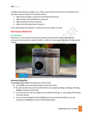 112 | P a g e
SAQIB IMRAN 0341-7549889
11
2
In Engineering Industries, Copper, zinc, nickel, and chromium in their pure and alloyed forms
have been used as materials in situations where:
 High tensile strength is required at elevated temperatures.
 High ductility and malleability are required.
 High resistance to heat is required.
 High electrical conductivity is required.
In the above fields and situations, mostly non ferrous metals are used.
Non Ferrous Metals List:
(1). Aluminum:
Aluminum is a very common component (about 8 percent) of the earth crust, the most
common ore of aluminum is Bauxite (Al2O3. n H2O). As a metal, aluminum was first discovered
in 1825.
Aluminum Properties:
Following are some important properties of this metal.
 It is a white metal and shows brilliant lustre when fresh.
 It is very ductile and can be transformed into any shape by rolling, stamping, extruding,
forging, drawing, and spinning.
 It can also be cast into any shape by any method of casting, i.e., die casting, chill casting,
and sand casting.
 It has a tensile strength of about 900kg/cm2 in the annealed condition. It can be
improved to 1600kg/cm2 by the hard-rolling method.
 