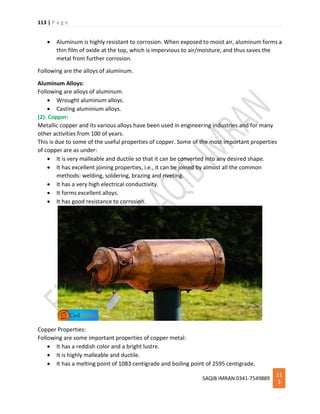 113 | P a g e
SAQIB IMRAN 0341-7549889
11
3
 Aluminum is highly resistant to corrosion. When exposed to moist air, aluminum forms a
thin film of oxide at the top, which is impervious to air/moisture, and thus saves the
metal from further corrosion.
Following are the alloys of aluminum.
Aluminum Alloys:
Following are alloys of aluminum.
 Wrought aluminum alloys.
 Casting aluminium alloys.
(2). Copper:
Metallic copper and its various alloys have been used in engineering industries and for many
other activities from 100 of years.
This is due to some of the useful properties of copper. Some of the most important properties
of copper are as under:
 It is very malleable and ductile so that it can be converted into any desired shape.
 It has excellent joining properties, i.e., it can be joined by almost all the common
methods: welding, soldering, brazing and riveting.
 It has a very high electrical conductivity.
 It forms excellent alloys.
 It has good resistance to corrosion.
Copper Properties:
Following are some important properties of copper metal:
 It has a reddish color and a bright lustre.
 It is highly malleable and ductile.
 It has a melting point of 1083 centigrade and boiling point of 2595 centigrade.
 