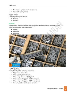 114 | P a g e
SAQIB IMRAN 0341-7549889
11
4
 The metal is quite resistant to corrosion.
 Its specific gravity is 8.93.
Copper Alloys:
Following are alloys of copper:
 Brasses.
 Bronzes.
(3). Lead:
Lead has been used for centuries in buildings and other engineering industries. Lead is
extracted from three chief ore minerals.
 Galena
 Cerrusite
 Anglesite
Lead Properties:
The metallic lead has following properties.
 It has bluish Grey color.
 It has typically brilliant lustre.
 It has a high density – 11.35 g/cm3.
 It has a low melting point of 327 centigrade.
 It has a high boiling point of 1744 centigrade.
 It is very good to resistance to corrosion.
 