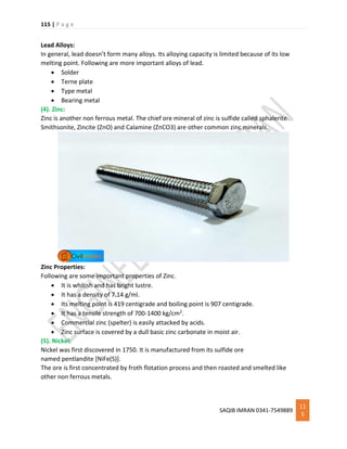 115 | P a g e
SAQIB IMRAN 0341-7549889
11
5
Lead Alloys:
In general, lead doesn’t form many alloys. Its alloying capacity is limited because of its low
melting point. Following are more important alloys of lead.
 Solder
 Terne plate
 Type metal
 Bearing metal
(4). Zinc:
Zinc is another non ferrous metal. The chief ore mineral of zinc is sulfide called sphalerite.
Smithsonite, Zincite (ZnO) and Calamine (ZnCO3) are other common zinc minerals.
Zinc Properties:
Following are some important properties of Zinc.
 It is whitish and has bright lustre.
 It has a density of 7.14 g/ml.
 Its melting point is 419 centigrade and boiling point is 907 centigrade.
 It has a tensile strength of 700-1400 kg/cm2.
 Commercial zinc (spelter) is easily attacked by acids.
 Zinc surface is covered by a dull basic zinc carbonate in moist air.
(5). Nickel:
Nickel was first discovered in 1750. It is manufactured from its sulfide ore
named pentlandite [NiFe(S)].
The ore is first concentrated by froth flotation process and then roasted and smelted like
other non ferrous metals.
 