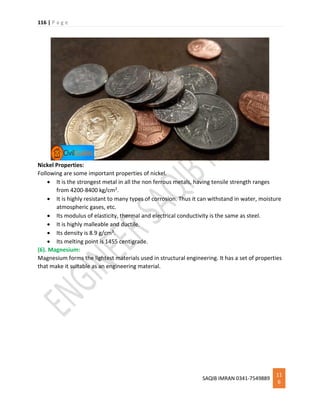 116 | P a g e
SAQIB IMRAN 0341-7549889
11
6
Nickel Properties:
Following are some important properties of nickel.
 It is the strongest metal in all the non ferrous metals, having tensile strength ranges
from 4200-8400 kg/cm2.
 It is highly resistant to many types of corrosion. Thus it can withstand in water, moisture
atmospheric gases, etc.
 Its modulus of elasticity, thermal and electrical conductivity is the same as steel.
 It is highly malleable and ductile.
 Its density is 8.9 g/cm3.
 Its melting point is 1455 centigrade.
(6). Magnesium:
Magnesium forms the lightest materials used in structural engineering. It has a set of properties
that make it suitable as an engineering material.
 