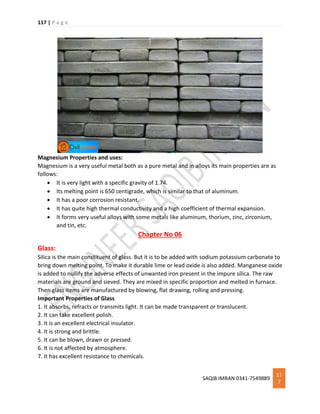 117 | P a g e
SAQIB IMRAN 0341-7549889
11
7
Magnesium Properties and uses:
Magnesium is a very useful metal both as a pure metal and in alloys its main properties are as
follows:
 It is very light with a specific gravity of 1.74.
 Its melting point is 650 centigrade, which is similar to that of aluminum.
 It has a poor corrosion resistant.
 It has quite high thermal conductivity and a high coefficient of thermal expansion.
 It forms very useful alloys with some metals like aluminum, thorium, zinc, zirconium,
and tin, etc.
Chapter No 06
Glass:
Silica is the main constituent of glass. But it is to be added with sodium potassium carbonate to
bring down melting point. To make it durable lime or lead oxide is also added. Manganese oxide
is added to nullify the adverse effects of unwanted iron present in the impure silica. The raw
materials are ground and sieved. They are mixed in specific proportion and melted in furnace.
Then glass items are manufactured by blowing, flat drawing, rolling and pressing.
Important Properties of Glass
1. It absorbs, refracts or transmits light. It can be made transparent or translucent.
2. It can take excellent polish.
3. It is an excellent electrical insulator.
4. It is strong and brittle.
5. It can be blown, drawn or pressed.
6. It is not affected by atmosphere.
7. It has excellent resistance to chemicals.
 