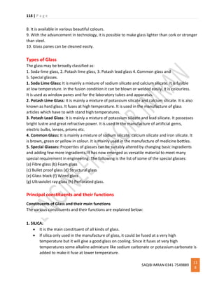 118 | P a g e
SAQIB IMRAN 0341-7549889
11
8
8. It is available in various beautiful colours.
9. With the advancement in technology, it is possible to make glass lighter than cork or stronger
than steel.
10. Glass panes can be cleaned easily.
Types of Glass
The glass may be broadly classified as:
1. Soda-lime glass, 2. Potash lime glass, 3. Potash lead glass 4. Common glass and
5. Special glasses.
1. Soda Lime Glass: It is mainly a mixture of sodium silicate and calcium silicate. It is fusible
at low temperature. In the fusion condition it can be blown or welded easily. It is colourless.
It is used as window panes and for the laboratory tubes and apparatus.
2. Potash Lime Glass: It is mainly a mixture of potassium silicate and calcium silicate. It is also
known as hard glass. It fuses at high temperature. It is used in the manufacture of glass
articles which have to with stand high temperatures.
3. Potash Lead Glass: It is mainly a mixture of potassium silicate and lead silicate. It possesses
bright lustre and great refractive power. It is used in the manufacture of artificial gems,
electric bulbs, lenses, prisms etc.
4. Common Glass: It is mainly a mixture of sodium silicate, calcium silicate and iron silicate. It
is brown, green or yellow in colour. It is mainly used in the manufacture of medicine bottles.
5. Special Glasses: Properties of glasses can be suitably altered by changing basic ingradients
and adding few more ingradients. It has now emerged as versatile material to meet many
special requirement in engineering. The following is the list of some of the special glasses:
(a) Fibre glass (b) Foam glass
(c) Bullet proof glass (d) Structural glass
(e) Glass black (f) Wired glass
(g) Ultraviolet ray glass (h) Perforated glass.
Principal constituents and their functions
Constituents of Glass and their main functions
The various constituents and their functions are explained below:
1. SILICA:
 It is the main constituent of all kinds of glass.
 If silica only used in the manufacture of glass, it could be fused at a very high
temperature but it will give a good glass on cooling. Since it fuses at very high
temperatures some alkaline admixture like sodium carbonate or potassium carbonate is
added to make it fuse at lower temperature.
 