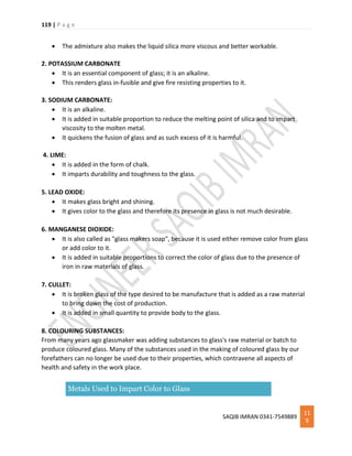 119 | P a g e
SAQIB IMRAN 0341-7549889
11
9
 The admixture also makes the liquid silica more viscous and better workable.
2. POTASSIUM CARBONATE
 It is an essential component of glass; it is an alkaline.
 This renders glass in-fusible and give fire resisting properties to it.
3. SODIUM CARBONATE:
 It is an alkaline.
 It is added in suitable proportion to reduce the melting point of silica and to impart
viscosity to the molten metal.
 It quickens the fusion of glass and as such excess of it is harmful.
4. LIME:
 It is added in the form of chalk.
 It imparts durability and toughness to the glass.
5. LEAD OXIDE:
 It makes glass bright and shining.
 It gives color to the glass and therefore its presence in glass is not much desirable.
6. MANGANESE DIOXIDE:
 It is also called as "glass makers soap", because it is used either remove color from glass
or add color to it.
 It is added in suitable proportions to correct the color of glass due to the presence of
iron in raw materials of glass.
7. CULLET:
 It is broken glass of the type desired to be manufacture that is added as a raw material
to bring down the cost of production.
 It is added in small quantity to provide body to the glass.
8. COLOURING SUBSTANCES:
From many years ago glassmaker was adding substances to glass's raw material or batch to
produce coloured glass. Many of the substances used in the making of coloured glass by our
forefathers can no longer be used due to their properties, which contravene all aspects of
health and safety in the work place.
Metals Used to Impart Color to Glass
 