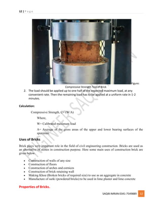 12 | P a g e
SAQIB IMRAN 0341-7549889 12
Figure:
Compressive Strength Test of Brick
2. The load should be applied up to one half of the expected maximum load, at any
convenient rate. Then the remaining load has to be applied at a uniform rate in 1-2
minutes.
Calculation:
Compressive Strength, C= (W/A)
Where,
W= Calibrated maximum load
A= Average of the gross areas of the upper and lower bearing surfaces of the
specimen.
Uses of Bricks
Brick plays very important role in the field of civil engineering construction. Bricks are used as
an alternative of stones in construction purpose. Here some main uses of construction brick are
given below.
 Construction of walls of any size
 Construction of floors
 Construction of arches and cornices
 Construction of brick retaining wall
 Making Khoa (Broken bricks of required size) to use as an aggregate in concrete
 Manufacture of surki (powdered bricks) to be used in lime plaster and lime concrete
Properties of Bricks.
 