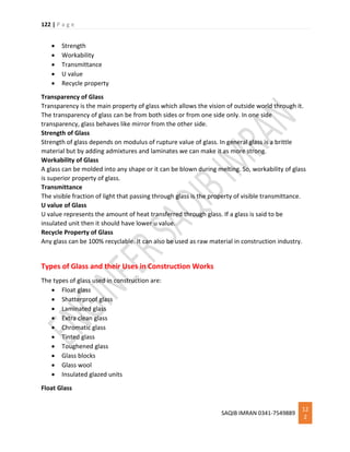122 | P a g e
SAQIB IMRAN 0341-7549889
12
2
 Strength
 Workability
 Transmittance
 U value
 Recycle property
Transparency of Glass
Transparency is the main property of glass which allows the vision of outside world through it.
The transparency of glass can be from both sides or from one side only. In one side
transparency, glass behaves like mirror from the other side.
Strength of Glass
Strength of glass depends on modulus of rupture value of glass. In general glass is a brittle
material but by adding admixtures and laminates we can make it as more strong.
Workability of Glass
A glass can be molded into any shape or it can be blown during melting. So, workability of glass
is superior property of glass.
Transmittance
The visible fraction of light that passing through glass is the property of visible transmittance.
U value of Glass
U value represents the amount of heat transferred through glass. If a glass is said to be
insulated unit then it should have lower u value.
Recycle Property of Glass
Any glass can be 100% recyclable. It can also be used as raw material in construction industry.
Types of Glass and their Uses in Construction Works
The types of glass used in construction are:
 Float glass
 Shatterproof glass
 Laminated glass
 Extra clean glass
 Chromatic glass
 Tinted glass
 Toughened glass
 Glass blocks
 Glass wool
 Insulated glazed units
Float Glass
 