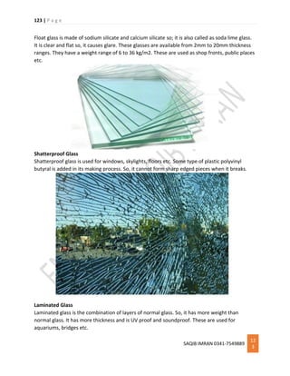 123 | P a g e
SAQIB IMRAN 0341-7549889
12
3
Float glass is made of sodium silicate and calcium silicate so; it is also called as soda lime glass.
It is clear and flat so, it causes glare. These glasses are available from 2mm to 20mm thickness
ranges. They have a weight range of 6 to 36 kg/m2. These are used as shop fronts, public places
etc.
Shatterproof Glass
Shatterproof glass is used for windows, skylights, floors etc. Some type of plastic polyvinyl
butyral is added in its making process. So, it cannot form sharp edged pieces when it breaks.
Laminated Glass
Laminated glass is the combination of layers of normal glass. So, it has more weight than
normal glass. It has more thickness and is UV proof and soundproof. These are used for
aquariums, bridges etc.
 