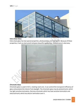 124 | P a g e
SAQIB IMRAN 0341-7549889
12
4
Extra Clean Glass
Extra clean glass has two special properties, photocatalytic and hydrophilic. Because of these
properties, it acts as stain proof and gives beautiful appearance. Maintenance is also easy.
Chromatic Glass
Chromatic glass is used in ICU’s, meeting rooms etc. it can control the transparent efficiency of
glass and protects the interior from daylight. The chromatic glass may be photochromic which
has light sensitive lamination, thermos-chromatic which has heat sensitive lamination and
electrochromic which has electric lamination over it.
 
