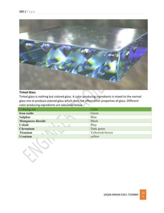125 | P a g e
SAQIB IMRAN 0341-7549889
12
5
Tinted Glass
Tinted glass is nothing but colored glass. A color producing ingredients is mixed to the normal
glass mix to produce colored glass which does not affect other properties of glass. Different
color producing ingredients are tabulated below
Coloring ion Color
Iron oxide Green
Sulphur Blue
Manganese dioxide Black
Cobalt Blue
Chromium Dark green
Titanium Yellowish brown
Uranium yellow
 