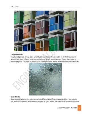 126 | P a g e
SAQIB IMRAN 0341-7549889
12
6
Toughened Glass
Toughened glass is strong glass which has low visibility. It is available in all thicknesses and
when it is broken it forms small granular chunks which are dangerous. This is also called as
tempered glass. This type of glass is used for fire resistant doors, mobile screen protectors etc.
Glass Blocks
Glass block or glass bricks are manufactured from two different halves and they are pressed
and annealed together while melting process of glass. These are used as architectural purpose
 