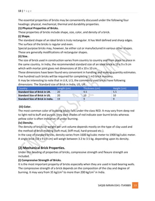 13 | P a g e
SAQIB IMRAN 0341-7549889 13
The essential properties of bricks may be conveniently discussed under the following four
headings: physical, mechanical, thermal and durability properties.
(1) Physical Properties of Bricks.
These properties of bricks include shape, size, color, and density of a brick.
(i) Shape.
The standard shape of an ideal brick is truly rectangular. It has Well defined and sharp edges.
The surface of the bricks is regular and even.
Special purpose bricks may, however, be either cut or manufactured in various other shapes.
These are generally modifications of rectangular shapes.
(ii) Size.
The size of brick used in construction varies from country to country and from place to place in
the same country. In India, the recommended standard size of an ideal brick is 19 x 9 x 9 cm
which with mortar joint gives net dimensions of 20 x 10 x 10 cm.
These dimensions have been found very convenient in handling and making quantity estimates.
Five hundred such bricks will be required for completing 1 m3 brick masonry.
It may be interesting to note that in U.K, U.S, the commonly used bricks have following
dimensions: The Standard size of Brick in India, US, UK.
Country Length (cm) Thickness (cm) Height (cm)
Standard Size of Brick in UK. 20 9.5 5.5
Standard Size of Brick in US. 20 10 10
Standard Size of Brick in India. 19 9 9
(iii) Color.
The most common color of building bricks falls under the class RED. It may vary from deep red
to light red to buff and purple. Very dark shades of red indicate over burnt bricks whereas
yellow color is often indicative of under-burning.
(iv) Density.
The density of bricks or weight per unit volume depends mostly on the type of clay used and
the method of brick molding (soft-mud, Stiff-mud, hard-pressed etc.).
In the case of standard bricks, density varies from 1600 kg/cubic meter to 1900 kg/cubic meter.
A single brick (19 x 9 x 9 cm) will weigh between 3.2 to 3.5 kg. depending upon its density.
(2) Mechanical Brick Properties.
Under this heading of properties of bricks, compressive strength and flexure strength are
included.
(i) Compressive Strength of Bricks.
It is the most important property of bricks especially when they are used in load-bearing walls.
The compressive strength of a brick depends on the composition of the clay and degree of
burning. It may vary from 35 kg/cm2 to more than 200 kg/cm2 in India.
 