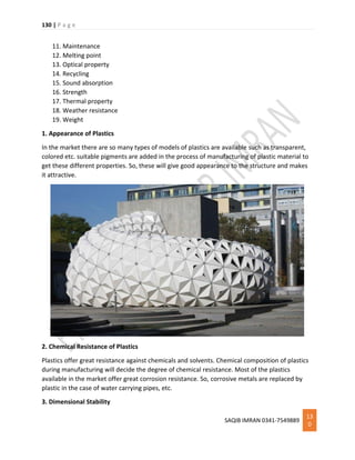 130 | P a g e
SAQIB IMRAN 0341-7549889
13
0
11. Maintenance
12. Melting point
13. Optical property
14. Recycling
15. Sound absorption
16. Strength
17. Thermal property
18. Weather resistance
19. Weight
1. Appearance of Plastics
In the market there are so many types of models of plastics are available such as transparent,
colored etc. suitable pigments are added in the process of manufacturing of plastic material to
get these different properties. So, these will give good appearance to the structure and makes
it attractive.
2. Chemical Resistance of Plastics
Plastics offer great resistance against chemicals and solvents. Chemical composition of plastics
during manufacturing will decide the degree of chemical resistance. Most of the plastics
available in the market offer great corrosion resistance. So, corrosive metals are replaced by
plastic in the case of water carrying pipes, etc.
3. Dimensional Stability
 