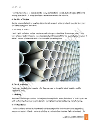 131 | P a g e
SAQIB IMRAN 0341-7549889
13
1
Thermo-plastic types of plastics can be easily reshaped and reused. But in the case of thermo-
setting type plastics, it is not possible to reshape or remold the material.
4. Ductility of Plastics
Ductile nature of plastic is very low. When tensile stress is acting on plastic member they may
fail without any prior indication.
5. Durability of Plastics
Plastics with sufficient surface hardness are having good durability. Sometimes, plastics may
have affected by termites and rodents especially in the case of thermo-plastic types, however it
is not a serious problem because of no nutrition values in plastic.
6. Electric Insulation
Plastics are good electric insulators. So they are used as linings for electric cables and for
electronics tools.
7. Finishing
Any type of finishing treatment van be given to the plastics. Mass production of plastic particles
with uniformity of surface finish is done by having technical control during manufacturing.
8. Fire Resistance
The resistance to temperature or fire for varieties of plastics considerably varies depending
upon the structure. Plastics made of cellulose acetate are burnt slowly. PVC made plastics do
 