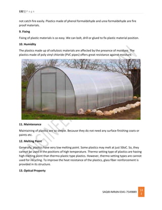 132 | P a g e
SAQIB IMRAN 0341-7549889
13
2
not catch fire easily. Plastics made of phenol formaldehyde and urea formaldehyde are fire
proof materials.
9. Fixing
Fixing of plastic materials is so easy. We can bolt, drill or glued to fix plastic material position.
10. Humidity
The plastics made up of cellulosic materials are affected by the presence of moisture. The
plastics made of poly vinyl chloride (PVC pipes) offers great resistance against moisture.
11. Maintenance
Maintaining of plastics are so simple. Because they do not need any surface finishing coats or
paints etc.
12. Melting Point
Generally, plastics have very low melting point. Some plastics may melt at just 50oC. So, they
cannot be used in the positions of high temperature. Thermo setting type of plastics are having
high melting point than thermo plastic type plastics. However, thermo setting types are cannot
used for recycling. To improve the heat resistance of the plastics, glass fiber reinforcement is
provided in its structure.
13. Optical Property
 