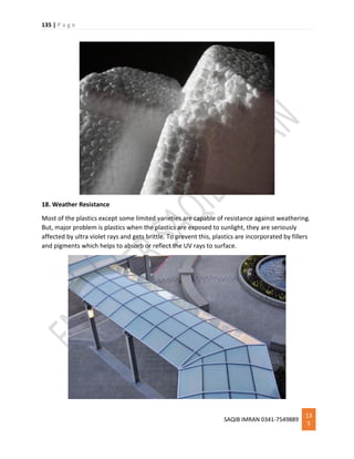 135 | P a g e
SAQIB IMRAN 0341-7549889
13
5
18. Weather Resistance
Most of the plastics except some limited varieties are capable of resistance against weathering.
But, major problem is plastics when the plastics are exposed to sunlight, they are seriously
affected by ultra violet rays and gets brittle. To prevent this, plastics are incorporated by fillers
and pigments which helps to absorb or reflect the UV rays to surface.
 