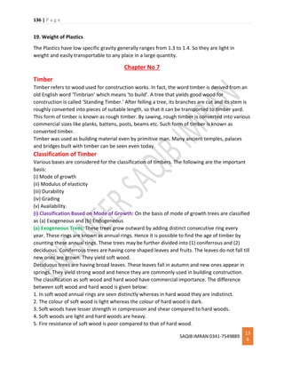 136 | P a g e
SAQIB IMRAN 0341-7549889
13
6
19. Weight of Plastics
The Plastics have low specific gravity generally ranges from 1.3 to 1.4. So they are light in
weight and easily transportable to any place in a large quantity.
Chapter No 7
Timber
Timber refers to wood used for construction works. In fact, the word timber is derived from an
old English word ‘Timbrian’ which means ‘to build’. A tree that yields good wood for
construction is called ‘Standing Timber.’ After felling a tree, its branches are cut and its stem is
roughly converted into pieces of suitable length, so that it can be transported to timber yard.
This form of timber is known as rough timber. By sawing, rough timber is converted into various
commercial sizes like planks, battens, posts, beams etc. Such form of timber is known as
converted timber.
Timber was used as building material even by primitive man. Many ancient temples, palaces
and bridges built with timber can be seen even today.
Classification of Timber
Various bases are considered for the classification of timbers. The following are the important
basis:
(i) Mode of growth
(ii) Modulus of elasticity
(iii) Durability
(iv) Grading
(v) Availability.
(i) Classification Based on Mode of Growth: On the basis of mode of growth trees are classified
as (a) Exogeneous and (b) Endogeneous
(a) Exogeneous Trees: These trees grow outward by adding distinct consecutive ring every
year. These rings are known as annual rings. Hence it is possible to find the age of timber by
counting these annual rings. These trees may be further divided into (1) coniferrous and (2)
deciduous. Coniferrous trees are having cone shaped leaves and fruits. The leaves do not fall till
new ones are grown. They yield soft wood.
Deciduous trees are having broad leaves. These leaves fall in autumn and new ones appear in
springs. They yield strong wood and hence they are commonly used in building construction.
The classification as soft wood and hard wood have commercial importance. The difference
between soft wood and hard wood is given below:
1. In soft wood annual rings are seen distinctly whereas in hard wood they are indistinct.
2. The colour of soft wood is light whereas the colour of hard wood is dark.
3. Soft woods have lesser strength in compression and shear compared to hard woods.
4. Soft woods are light and hard woods are heavy.
5. Fire resistance of soft wood is poor compared to that of hard wood.
 