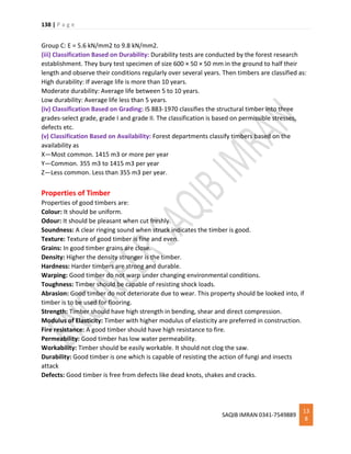 138 | P a g e
SAQIB IMRAN 0341-7549889
13
8
Group C: E = 5.6 kN/mm2 to 9.8 kN/mm2.
(iii) Classification Based on Durability: Durability tests are conducted by the forest research
establishment. They bury test specimen of size 600 × 50 × 50 mm in the ground to half their
length and observe their conditions regularly over several years. Then timbers are classified as:
High durability: If average life is more than 10 years.
Moderate durability: Average life between 5 to 10 years.
Low durability: Average life less than 5 years.
(iv) Classification Based on Grading: IS 883-1970 classifies the structural timber into three
grades-select grade, grade I and grade II. The classification is based on permissible stresses,
defects etc.
(v) Classification Based on Availability: Forest departments classify timbers based on the
availability as
X—Most common. 1415 m3 or more per year
Y—Common. 355 m3 to 1415 m3 per year
Z—Less common. Less than 355 m3 per year.
Properties of Timber
Properties of good timbers are:
Colour: It should be uniform.
Odour: It should be pleasant when cut freshly.
Soundness: A clear ringing sound when struck indicates the timber is good.
Texture: Texture of good timber is fine and even.
Grains: In good timber grains are close.
Density: Higher the density stronger is the timber.
Hardness: Harder timbers are strong and durable.
Warping: Good timber do not warp under changing environmental conditions.
Toughness: Timber should be capable of resisting shock loads.
Abrasion: Good timber do not deteriorate due to wear. This property should be looked into, if
timber is to be used for flooring.
Strength: Timber should have high strength in bending, shear and direct compression.
Modulus of Elasticity: Timber with higher modulus of elasticity are preferred in construction.
Fire resistance: A good timber should have high resistance to fire.
Permeability: Good timber has low water permeability.
Workability: Timber should be easily workable. It should not clog the saw.
Durability: Good timber is one which is capable of resisting the action of fungi and insects
attack
Defects: Good timber is free from defects like dead knots, shakes and cracks.
 